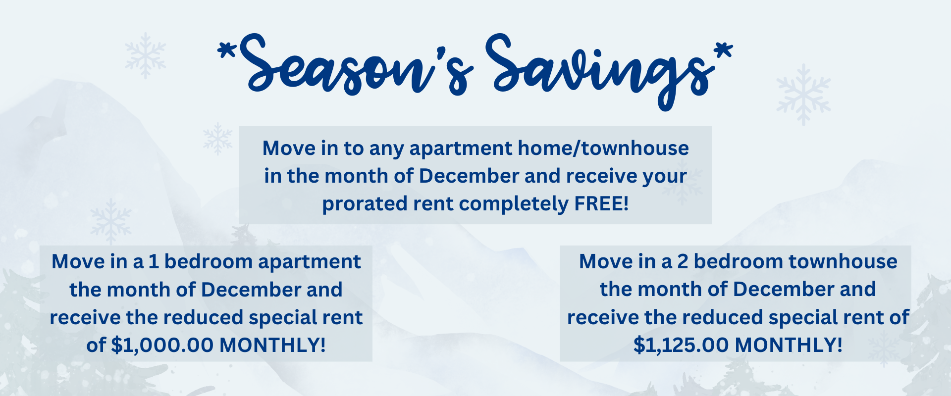 Move in to any apartment home/townhouse in the month of December and receive your prorated rent completely FREE! Move in a 1 bedroom apartment the month of December and receive the reduced special rent of $1,000.00 MONTHLY!